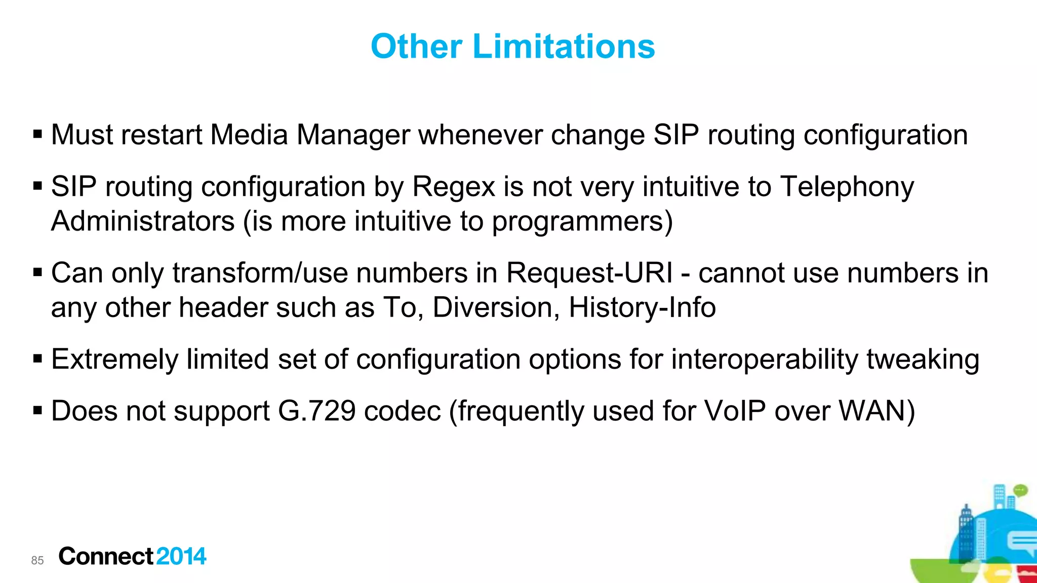 Other Limitations
 Must restart Media Manager whenever change SIP routing configuration
 SIP routing configuration by Regex is not very intuitive to Telephony
Administrators (is more intuitive to programmers)
 Can only transform/use numbers in Request-URI - cannot use numbers in
any other header such as To, Diversion, History-Info
 Extremely limited set of configuration options for interoperability tweaking
 Does not support G.729 codec (frequently used for VoIP over WAN)

85

 