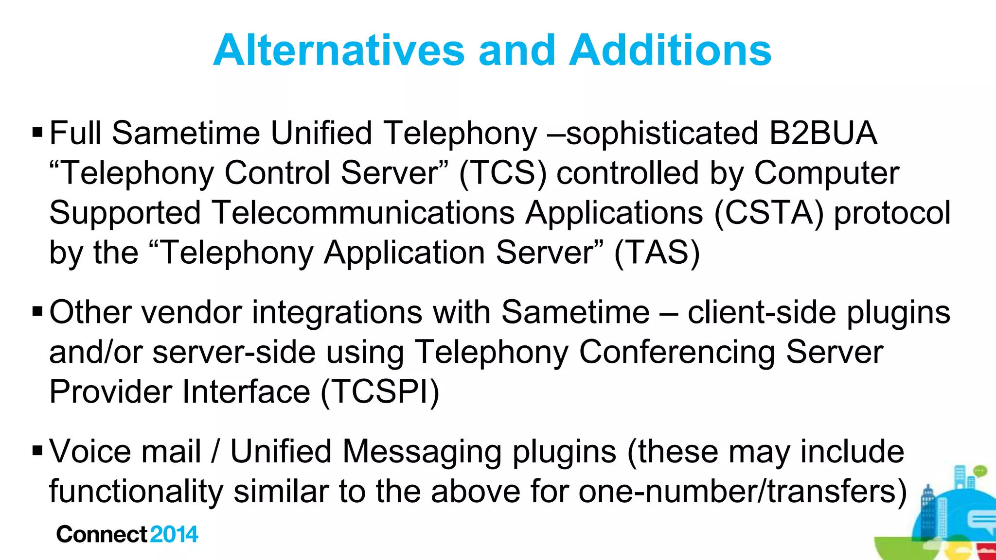 Alternatives and Additions
 Full Sametime Unified Telephony –sophisticated B2BUA
“Telephony Control Server” (TCS) controlled by Computer
Supported Telecommunications Applications (CSTA) protocol
by the “Telephony Application Server” (TAS)
 Other vendor integrations with Sametime – client-side plugins
and/or server-side using Telephony Conferencing Server
Provider Interface (TCSPI)
 Voice mail / Unified Messaging plugins (these may include
functionality similar to the above for one-number/transfers)

 