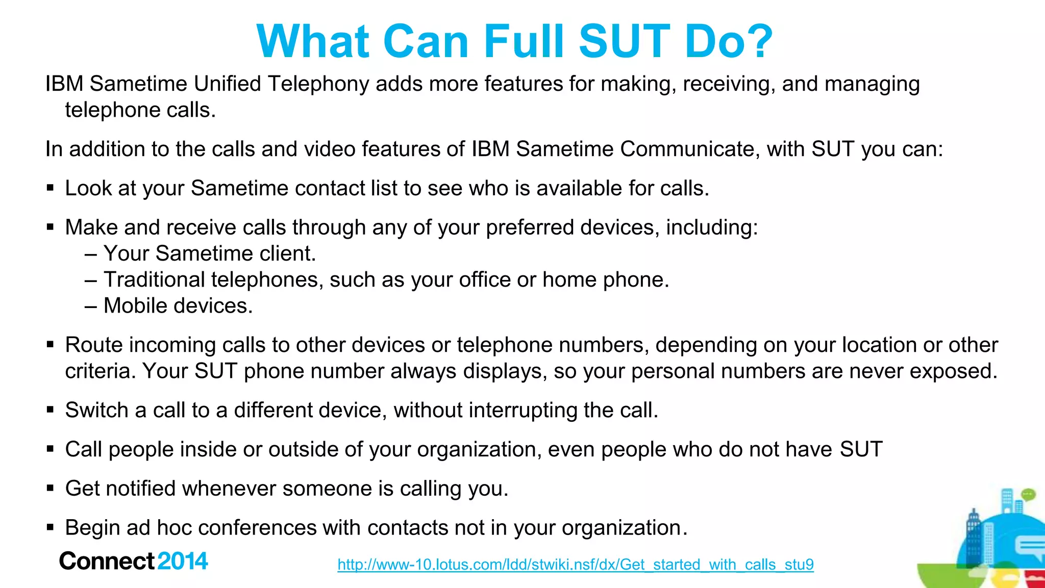 What Can Full SUT Do?
IBM Sametime Unified Telephony adds more features for making, receiving, and managing
telephone calls.
In addition to the calls and video features of IBM Sametime Communicate, with SUT you can:
 Look at your Sametime contact list to see who is available for calls.
 Make and receive calls through any of your preferred devices, including:
– Your Sametime client.
– Traditional telephones, such as your office or home phone.
– Mobile devices.
 Route incoming calls to other devices or telephone numbers, depending on your location or other
criteria. Your SUT phone number always displays, so your personal numbers are never exposed.
 Switch a call to a different device, without interrupting the call.
 Call people inside or outside of your organization, even people who do not have SUT
 Get notified whenever someone is calling you.

 Begin ad hoc conferences with contacts not in your organization.
http://www-10.lotus.com/ldd/stwiki.nsf/dx/Get_started_with_calls_stu9

 