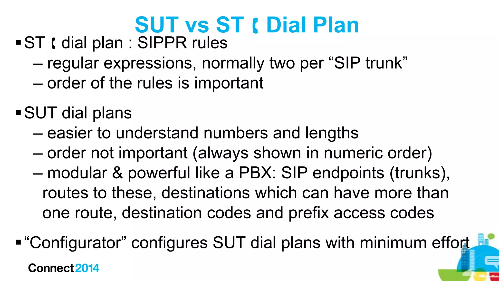 SUT vs ST  Dial Plan

 ST  dial plan : SIPPR rules
– regular expressions, normally two per “SIP trunk”
– order of the rules is important
 SUT dial plans
– easier to understand numbers and lengths
– order not important (always shown in numeric order)
– modular & powerful like a PBX: SIP endpoints (trunks),
routes to these, destinations which can have more than
one route, destination codes and prefix access codes
 “Configurator” configures SUT dial plans with minimum effort

 