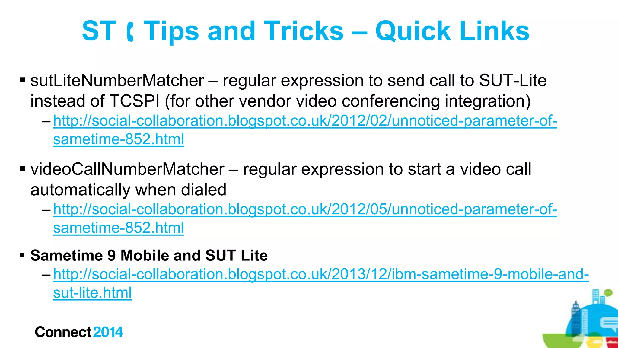 ST  Tips and Tricks – Quick Links
 sutLiteNumberMatcher – regular expression to send call to SUT-Lite
instead of TCSPI (for other vendor video conferencing integration)
– http://social-collaboration.blogspot.co.uk/2012/02/unnoticed-parameter-ofsametime-852.html

 videoCallNumberMatcher – regular expression to start a video call
automatically when dialed
– http://social-collaboration.blogspot.co.uk/2012/05/unnoticed-parameter-ofsametime-852.html
 Sametime 9 Mobile and SUT Lite
– http://social-collaboration.blogspot.co.uk/2013/12/ibm-sametime-9-mobile-andsut-lite.html

 