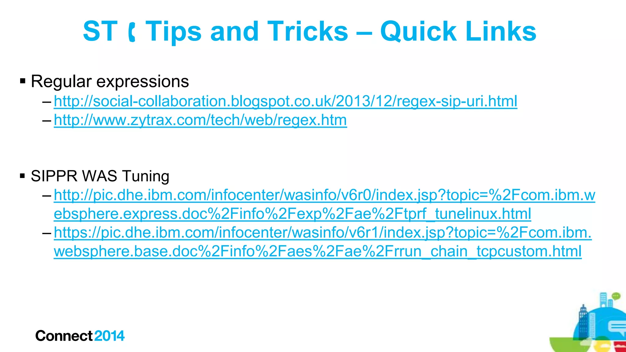 ST  Tips and Tricks – Quick Links
 Regular expressions
– http://social-collaboration.blogspot.co.uk/2013/12/regex-sip-uri.html
– http://www.zytrax.com/tech/web/regex.htm
 SIPPR WAS Tuning
– http://pic.dhe.ibm.com/infocenter/wasinfo/v6r0/index.jsp?topic=%2Fcom.ibm.w
ebsphere.express.doc%2Finfo%2Fexp%2Fae%2Ftprf_tunelinux.html
– https://pic.dhe.ibm.com/infocenter/wasinfo/v6r1/index.jsp?topic=%2Fcom.ibm.
websphere.base.doc%2Finfo%2Faes%2Fae%2Frrun_chain_tcpcustom.html

 