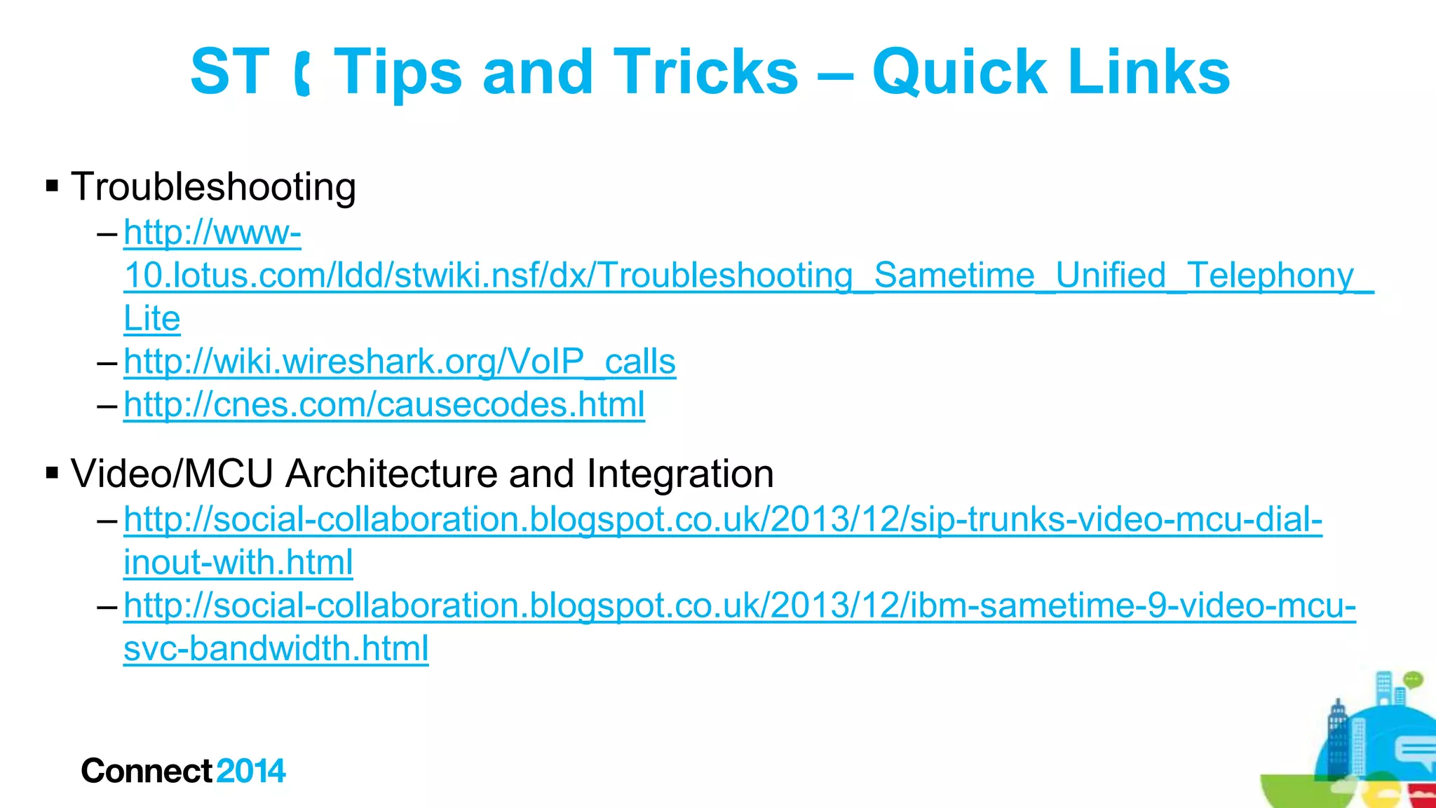 ST  Tips and Tricks – Quick Links
 Troubleshooting
– http://www10.lotus.com/ldd/stwiki.nsf/dx/Troubleshooting_Sametime_Unified_Telephony_
Lite
– http://wiki.wireshark.org/VoIP_calls
– http://cnes.com/causecodes.html

 Video/MCU Architecture and Integration
– http://social-collaboration.blogspot.co.uk/2013/12/sip-trunks-video-mcu-dialinout-with.html
– http://social-collaboration.blogspot.co.uk/2013/12/ibm-sametime-9-video-mcusvc-bandwidth.html

 