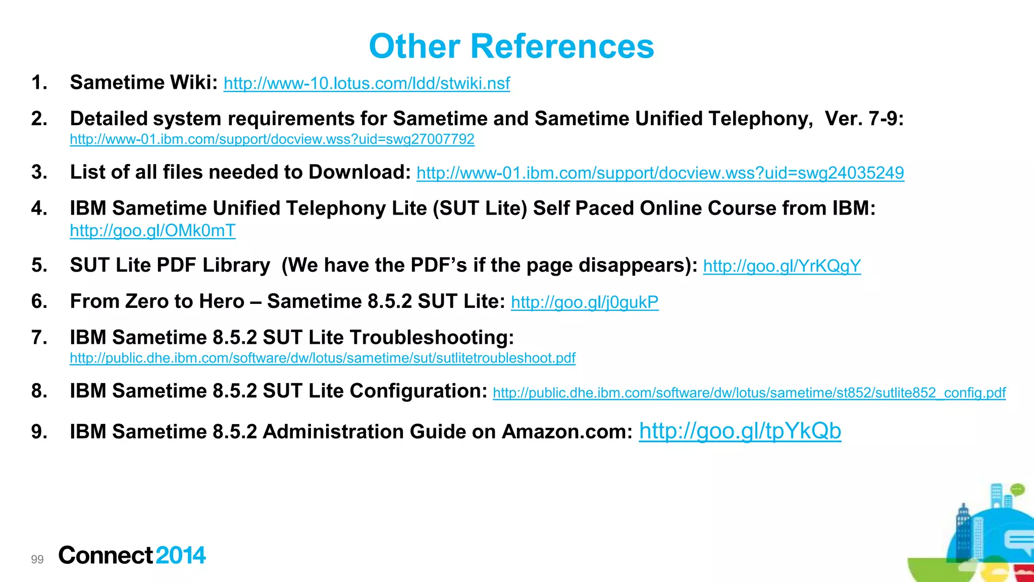 Other References
1.

Sametime Wiki: http://www-10.lotus.com/ldd/stwiki.nsf

2.

Detailed system requirements for Sametime and Sametime Unified Telephony, Ver. 7-9:
http://www-01.ibm.com/support/docview.wss?uid=swg27007792

3.

List of all files needed to Download: http://www-01.ibm.com/support/docview.wss?uid=swg24035249

4.

IBM Sametime Unified Telephony Lite (SUT Lite) Self Paced Online Course from IBM:
http://goo.gl/OMk0mT

5.

SUT Lite PDF Library (We have the PDF’s if the page disappears): http://goo.gl/YrKQgY

6.

From Zero to Hero – Sametime 8.5.2 SUT Lite: http://goo.gl/j0gukP

7.

IBM Sametime 8.5.2 SUT Lite Troubleshooting:
http://public.dhe.ibm.com/software/dw/lotus/sametime/sut/sutlitetroubleshoot.pdf

8.

IBM Sametime 8.5.2 SUT Lite Configuration: http://public.dhe.ibm.com/software/dw/lotus/sametime/st852/sutlite852_config.pdf

9.

IBM Sametime 8.5.2 Administration Guide on Amazon.com: http://goo.gl/tpYkQb

99

 