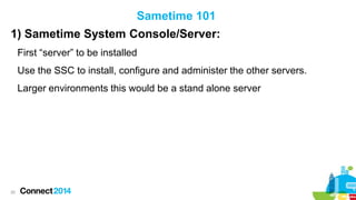 Sametime 101
1) Sametime System Console/Server:
First “server” to be installed
Use the SSC to install, configure and administer the other servers.
Larger environments this would be a stand alone server

20

 