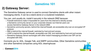 Sametime 101
2) Gateway Server:
The Sametime Gateway server is used to connect Sametime clients with other instant
messaging clients. It can be a stand alone or a clustered installation.
You can, and usually do, install it securely in the network DMZ because:
– Firewall restrictions make it impossible for users from the Internet to directly access
a Sametime community server on your corporate intranet, but Internet users can
access Sametime Gateway Server in the network DMZ.
– Sametime community servers, behind the internal firewall, are accessible only over an encrypted VP
protocol.
– DB2 is behind the internal firewall, restricted by host and port access.
– LDAP is behind the internal firewall, accessible over SSL and restricted by host and port access
– Sametime Gateway Server exchanges with other instant messaging providers over SIP can be
encrypted with SSL.

Connects you to: AOL, Google Talk, and XMPP communities, Other Sametime communities
and other Sametime companies using AOL clearinghouse
21

 