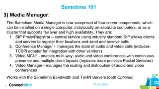 Sametime 101
3) Media Manager:
The Sametime Media Manager is now comprised of four server components, which
can be installed on a single computer, individually on separate computers, or as a
cluster that supports fail over and high availability. They are:
1. SIP Proxy/Registrar – central service using industry standard SIP allows clients
and servers to register their locations and send and receive calls
2. Conference Manager - manages the state of audio and video calls (includes
TCSPI adapter for integration with other vendors)
3. Video MCU* - enables multi-way, audio and video conferences with continuous
presence and multiple client layouts (replaces more primitive Packet Switcher)
4. Video Manager - manages the scaling and distribution of audio and video
conferences
Works with the Sametime Bandwidth and TURN Servers (both Optional)
22

*=Linux Only

 