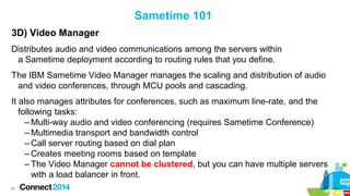 Sametime 101
3D) Video Manager
Distributes audio and video communications among the servers within
a Sametime deployment according to routing rules that you define.
The IBM Sametime Video Manager manages the scaling and distribution of audio
and video conferences, through MCU pools and cascading.
It also manages attributes for conferences, such as maximum line-rate, and the
following tasks:
– Multi-way audio and video conferencing (requires Sametime Conference)
– Multimedia transport and bandwidth control
– Call server routing based on dial plan
– Creates meeting rooms based on template
– The Video Manager cannot be clustered, but you can have multiple servers
with a load balancer in front.
26

 