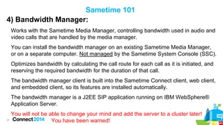 Sametime 101
4) Bandwidth Manager:
Works with the Sametime Media Manager, controlling bandwidth used in audio and
video calls that are handled by the media manager.
You can install the bandwidth manager on an existing Sametime Media Manager,
or on a separate computer. Not managed by the Sametime System Console (SSC).
Optimizes bandwidth by calculating the call route for each call as it is initiated, and
reserving the required bandwidth for the duration of that call.

The bandwidth manager client is built into the Sametime Connect client, web client,
and embedded client, so its features are installed automatically.
The bandwidth manager is a J2EE SIP application running on IBM WebSphere®
Application Server.

You will not be able to change your mind and add the server to a cluster later!
27
You have been warned!

 
