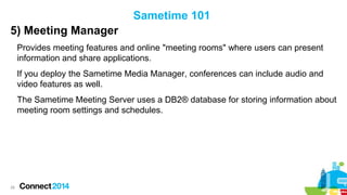 Sametime 101
5) Meeting Manager
Provides meeting features and online "meeting rooms" where users can present
information and share applications.
If you deploy the Sametime Media Manager, conferences can include audio and
video features as well.
The Sametime Meeting Server uses a DB2® database for storing information about
meeting room settings and schedules.

28

 