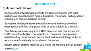 Sametime 101

6) Advanced Server:
Brings social networking features to the Sametime client with such
features as persistent chat rooms, broadcast messages, polling, screen
sharing, and remote machine control.
Sametime Advanced allows the ability to send and receive offline
messages, send files to a group chat, or send a folder to a contact.

The Advanced server requires a DB2 database and connection with
LDAP for authentication. Persistent chat rooms are managed and
maintained by the Advanced server itself and transcript logs in those
rooms are automatically accessible on the server.
Instant screen sharing requires you install the Meeting Server as well.
29

 