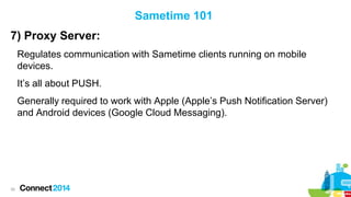 Sametime 101
7) Proxy Server:
Regulates communication with Sametime clients running on mobile
devices.
It’s all about PUSH.
Generally required to work with Apple (Apple’s Push Notification Server)
and Android devices (Google Cloud Messaging).

30

 