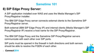 Sametime 101
8) SIP Edge Proxy Server:
A SIP application installed over WAS and uses the Media Manager’s SIP
Proxy/Registrar installer.
The IBM SIP Edge Proxy server connects external clients to the Sametime SIP
Proxy/Registrar server.

Both external (IBM SIP Edge Proxy IP) and internal clients (Media Manager’s SIP
Proxy/Registrar IP) receive a host name for the SIP Proxy/Registrar.
The IBM SIP Edge Proxy and the Sametime SIP Proxy/Registrar servers
communicate with each other over SIP ports.
SIP ports must be opened in the firewall in both directions and both servers
should be able to resolve the FQDN of each other.
31

 