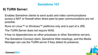 Sametime 101
9) TURN Server:
Enables Sametime clients to send audio and video communications
across a NAT or firewall when direct peer-to-peer communications are not
possible.
Runs on Linux™ or Windows™ platforms only and is part of a JRE.
The TURN Server does not require WAS.
It has no dependencies on other processes or other Sametime servers.
The Sametime Connect client, Sametime Web meetings, and the Media
Manager can use the TURN server if they detect its presence.

32

 