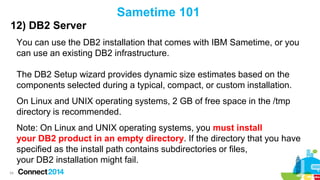 Sametime 101
12) DB2 Server
You can use the DB2 installation that comes with IBM Sametime, or you
can use an existing DB2 infrastructure.
The DB2 Setup wizard provides dynamic size estimates based on the
components selected during a typical, compact, or custom installation.

On Linux and UNIX operating systems, 2 GB of free space in the /tmp
directory is recommended.
Note: On Linux and UNIX operating systems, you must install
your DB2 product in an empty directory. If the directory that you have
specified as the install path contains subdirectories or files,
your DB2 installation might fail.
34

 
