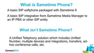 What is Sametime Phone?
A basic SIP softphone packaged with Sametime 9
A basic SIP integration from Sametime Media Manager to
an IP PBX or other SIP entity

What isn’t Sametime Phone?
A Unified Telephony solution which includes Unified
Number, multiple devices and integrations, transfers, adhoc conference calls, etc.

 