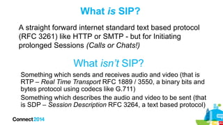 What is SIP?
A straight forward internet standard text based protocol
(RFC 3261) like HTTP or SMTP - but for Initiating
prolonged Sessions (Calls or Chats!)

What isn’t SIP?
Something which sends and receives audio and video (that is
RTP – Real Time Transport RFC 1889 / 3550, a binary bits and
bytes protocol using codecs like G.711)
Something which describes the audio and video to be sent (that
is SDP – Session Description RFC 3264, a text based protocol)

 