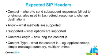 Expected SIP Headers
 Contact – where to send subsequent responses (direct to
originator, also used in 3xx redirect response to change
destination)
 Allow – what methods are supported
 Supported – what options are supported

 Content-Length – how long the content is
 Content-Type – what the content is – eg, application/sdp,
simple-message-summary, multipart-mime

 