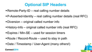 Optional SIP Headers
 Remote-Party-ID – real calling number details
 P-Asserted-Identity – real calling number details (real RFC)
 Diversion – original called number info
 History-Info – original called number info (real RFC)
 Expires / Min-SE – used for session timers
 Route / Record-Route – used to stay in path
 Date / Timestamp / User-Agent (many others!)

 
