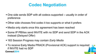Codec Negotiation
 One side sends SDP with all codecs supported – usually in order of
preference
 Other side chooses first codec it too supports or what it prefers
 Media only starts once this agreement has been reached
 Some IP PBXes send INVITE with no SDP and send SDP in the ACK
instead (Delayed Offer)
 183 Session Progress may contain Early Media
 To receive Early Media PRACK (Provisional ACK) support is required
if INVITE had no SDP

 
