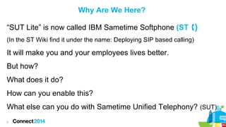 Why Are We Here?
“SUT Lite” is now called IBM Sametime Softphone (ST )
(In the ST Wiki find it under the name: Deploying SIP based calling)

It will make you and your employees lives better.
But how?

What does it do?
How can you enable this?

What else can you do with Sametime Unified Telephony? (SUT)
6

 