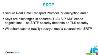 SRTP
 Secure Real Time Transport Protocol for encryption audio
 Keys are exchanged in secured (TLS) SIP SDP codec
negotiations – so SRTP security depends on TLS security
 Wireshark cannot (easily) decrypt media secured with SRTP

 
