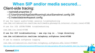 When SIP and/or media secured…
Client-side tracing:
– rcpinstall.properties in
– C:User[name]AppDataRoamingLotusSametime.config OR
– C:notesdataworkspace.config
# use for basic audio/video session troubleshooting
com.ibm.collaboration.realtime.multimedia.phonegrid.internal.client.level=FINE

# use for ICE (STUN/TURN) troubleshooting
com.ibm.ice.level=FINE
# use for SIP troubleshooting – see sip.log in ..logs directory
com.ibm.collaboration.realtime.telephony.softphone.level=FINE

# use to enable softphone logging
com.ibm.collaboration.realtime.telephony.softphone.mfw.level=FINEST
http://pic.dhe.ibm.com/infocenter/sametime/v8r5/topic/com.ibm.help.sametime.v85.doc/trouble/trbl_client_log_trace.html

 