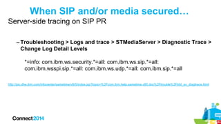When SIP and/or media secured…
Server-side tracing on SIP PR
– Troubleshooting > Logs and trace > STMediaServer > Diagnostic Trace >
Change Log Detail Levels
*=info: com.ibm.ws.security.*=all: com.ibm.ws.sip.*=all:
com.ibm.wsspi.sip.*=all: com.ibm.ws.udp.*=all: com.ibm.sip.*=all
http://pic.dhe.ibm.com/infocenter/sametime/v8r5/index.jsp?topic=%2Fcom.ibm.help.sametime.v85.doc%2Ftrouble%2Ftrbl_av_diagtrace.html

 