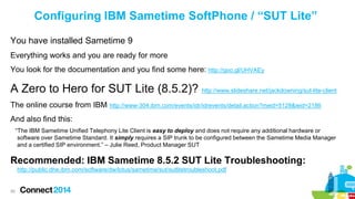 Configuring IBM Sametime SoftPhone / “SUT Lite”
You have installed Sametime 9
Everything works and you are ready for more

You look for the documentation and you find some here: http://goo.gl/UHVAEy

A Zero to Hero for SUT Lite (8.5.2)? http://www.slideshare.net/jackdowning/sut-lite-client
The online course from IBM http://www-304.ibm.com/events/idr/idrevents/detail.action?meid=5128&ieid=2186
And also find this:
“The IBM Sametime Unified Telephony Lite Client is easy to deploy and does not require any additional hardware or
software over Sametime Standard. It simply requires a SIP trunk to be configured between the Sametime Media Manager
and a certified SIP environment.” – Julie Reed, Product Manager SUT

Recommended: IBM Sametime 8.5.2 SUT Lite Troubleshooting:
http://public.dhe.ibm.com/software/dw/lotus/sametime/sut/sutlitetroubleshoot.pdf

69

 