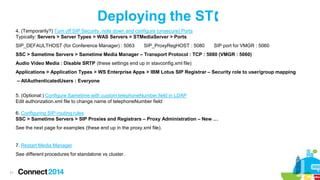 Deploying the ST
4. (Temporarily?) Turn off SIP Security, note down and configure (unsecure) Ports
Typically: Servers > Server Types > WAS Servers > STMediaServer > Ports
SIP_DEFAULTHOST (for Conference Manager) : 5063

SIP_ProxyRegHOST : 5080

SIP port for VMGR : 5060

SSC > Sametime Servers > Sametime Media Manager – Transport Protocol : TCP : 5080 (VMGR : 5060)
Audio Video Media : Disable SRTP (these settings end up in stavconfig.xml file)
Applications > Application Types > WS Enterprise Apps > IBM Lotus SIP Registrar – Security role to user/group mapping

– AllAuthenticatedUsers : Everyone
5. (Optional:) Configure Sametime with custom telephoneNumber field in LDAP
Edit authorization.xml file to change name of telephoneNumber field
6. Configuring SIP-routing rules
SSC > Sametime Servers > SIP Proxies and Registrars – Proxy Administration – New …
See the next page for examples (these end up in the proxy.xml file).

7. Restart Media Manager
See different procedures for standalone vs cluster.

71

 