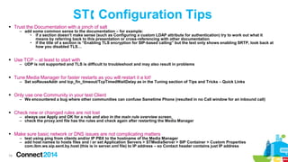 ST Configuration Tips
 Trust the Documentation with a pinch of salt

– add some common sense to the documentation – for example:
• if a section doesn’t make sense (such as Configuring a custom LDAP attribute for authentication) try to work out what it
means by referring back to this presentation or cross-referencing with other documentation
• if the title of a section is “Enabling TLS encryption for SIP-based calling” but the text only shows enabling SRTP, look back at
how you disabled TLS…

 Use TCP – at least to start with

– UDP is not supported and TLS is difficult to troubleshoot and may also result in problems

 Tune Media Manager for faster restarts as you will restart it a lot!

– Set soReuseAddr and tcp_fin_timeout/TcpTimedWaitDelay as in the Tuning section of Tips and Tricks – Quick Links

 Only use one Community in your test Client

– We encountered a bug where other communities can confuse Sametime Phone (resulted in no Call window for an inbound call)

 Check new or changed rules are not lost

– always use Apply and OK for a rule and also in the main rule overview screen,
– check the proxy.xml file has the rules and check again after restarting the Media Manager

 Make sure basic network or DNS issues are not complicating matters

– test using ping from clients and/or IP PBX to the hostname of the Media Manager
– add host names to hosts files and / or set Application Servers > STMediaServer > SIP Container > Custom Properties
com.ibm.ws.sip.sent.by.host (this is in server.xml file) to IP address – so Contact header contains just IP address

78

 