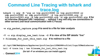 Command Line Tracing with tshark and
trace.log

tshark -i any -R "sip or tcp.port==5080 or tcp.port==5063 or
udp.port==5080 or udp.port==5063" -d tcp.port==5080,sip -d
tcp.port==5063,sip -d udp.port==5080,sip -d udp.port==5063,sip # for
an overview (Request URI / response) … without -i any will only see connections to
other servers (not local communication with C Focus)
-w sip_packet_capture.pcap # to send to a file for later analysis
-V -o sip.display_raw_text:true –S # to view all the SIP details “live”

> filename_for_just_this_test.sip # to redirect to a file
cd /opt/IBM/WebSphere/AppServer/profiles/poc1STMSPNProfile1/logs/STMediaServer
tail –F trace.log | tee filename_for_just_this_test.log
(for tail –F on windows you can install cygwin)
79

 