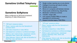 Sametime Unified Telephony







Sametime Softphone
When configured via SIP trunk to backend
telephony or video infrastructure
















“Off hook” presence status
Place / receive calls from the Sametime 9
Connect client.
Call video endpoints or video MCUs
Call telephone numbers or conference bridges
Within a call: mute/unmute, raise/lower volume,
start/stop video, leave call, hold/resume
Other features: Click to call, dial via Quickfind or
Dial Pad, view call history










Single number reaches you on any device
Intelligent Incoming call rules & routing
Multiple device support
Move an in progress call between devices
Visual audio conferencing, drag & drop
Moderator conference controls
Transfer, merge calls
Can support multiple PBXs to create a
seamless UC environment
Support includes legacy TDM PBXs

“Off hook” presence status
Place / receive calls from the Sametime 9
Connect client.
Call video endpoints or video MCUs
Call telephone numbers or conference bridges
Within a call: mute/unmute, raise/lower
volume, start/stop video, leave call,
hold/resume
Other features: Click to call, dial via Quickfind
or Dial Pad, view call history

 