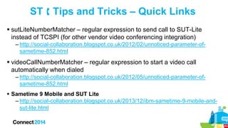 ST  Tips and Tricks – Quick Links
 sutLiteNumberMatcher – regular expression to send call to SUT-Lite
instead of TCSPI (for other vendor video conferencing integration)
– http://social-collaboration.blogspot.co.uk/2012/02/unnoticed-parameter-ofsametime-852.html

 videoCallNumberMatcher – regular expression to start a video call
automatically when dialed
– http://social-collaboration.blogspot.co.uk/2012/05/unnoticed-parameter-ofsametime-852.html
 Sametime 9 Mobile and SUT Lite
– http://social-collaboration.blogspot.co.uk/2013/12/ibm-sametime-9-mobile-andsut-lite.html

 