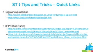 ST  Tips and Tricks – Quick Links
 Regular expressions
– http://social-collaboration.blogspot.co.uk/2013/12/regex-sip-uri.html
– http://www.zytrax.com/tech/web/regex.htm
 SIPPR WAS Tuning
– http://pic.dhe.ibm.com/infocenter/wasinfo/v6r0/index.jsp?topic=%2Fcom.ibm.w
ebsphere.express.doc%2Finfo%2Fexp%2Fae%2Ftprf_tunelinux.html
– https://pic.dhe.ibm.com/infocenter/wasinfo/v6r1/index.jsp?topic=%2Fcom.ibm.
websphere.base.doc%2Finfo%2Faes%2Fae%2Frrun_chain_tcpcustom.html

 