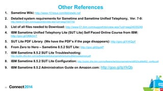Other References
1.

Sametime Wiki: http://www-10.lotus.com/ldd/stwiki.nsf

2.

Detailed system requirements for Sametime and Sametime Unified Telephony, Ver. 7-9:
http://www-01.ibm.com/support/docview.wss?uid=swg27007792

3.

List of all files needed to Download: http://www-01.ibm.com/support/docview.wss?uid=swg24035249

4.

IBM Sametime Unified Telephony Lite (SUT Lite) Self Paced Online Course from IBM:
http://goo.gl/OMk0mT

5.

SUT Lite PDF Library (We have the PDF’s if the page disappears): http://goo.gl/YrKQgY

6.

From Zero to Hero – Sametime 8.5.2 SUT Lite: http://goo.gl/j0gukP

7.

IBM Sametime 8.5.2 SUT Lite Troubleshooting:
http://public.dhe.ibm.com/software/dw/lotus/sametime/sut/sutlitetroubleshoot.pdf

8.

IBM Sametime 8.5.2 SUT Lite Configuration: http://public.dhe.ibm.com/software/dw/lotus/sametime/st852/sutlite852_config.pdf

9.

IBM Sametime 8.5.2 Administration Guide on Amazon.com: http://goo.gl/tpYkQb

99

 