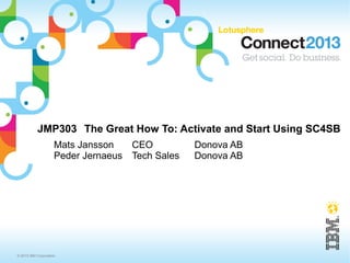 JMP303 The Great How To: Activate and Start Using SC4SB
                     Mats Jansson   CEO          Donova AB
                     Peder Jernaeus Tech Sales   Donova AB




© 2013 IBM Corporation
 