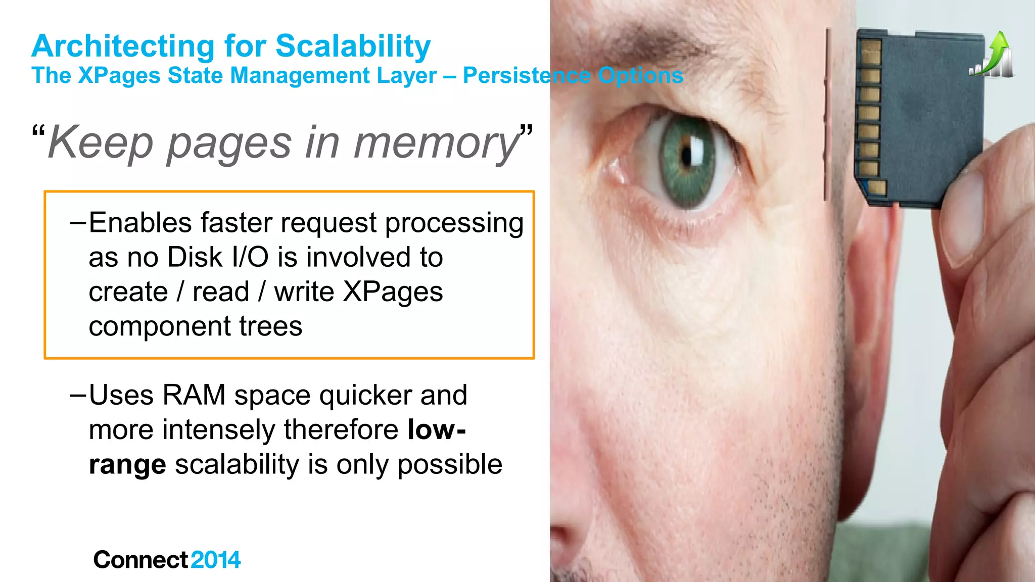 Architecting for Scalability

The XPages State Management Layer – Persistence Options

“Keep pages in memory”
– Enables faster request processing
as no Disk I/O is involved to
create / read / write XPages
component trees
– Uses RAM space quicker and
more intensely therefore lowrange scalability is only possible

 