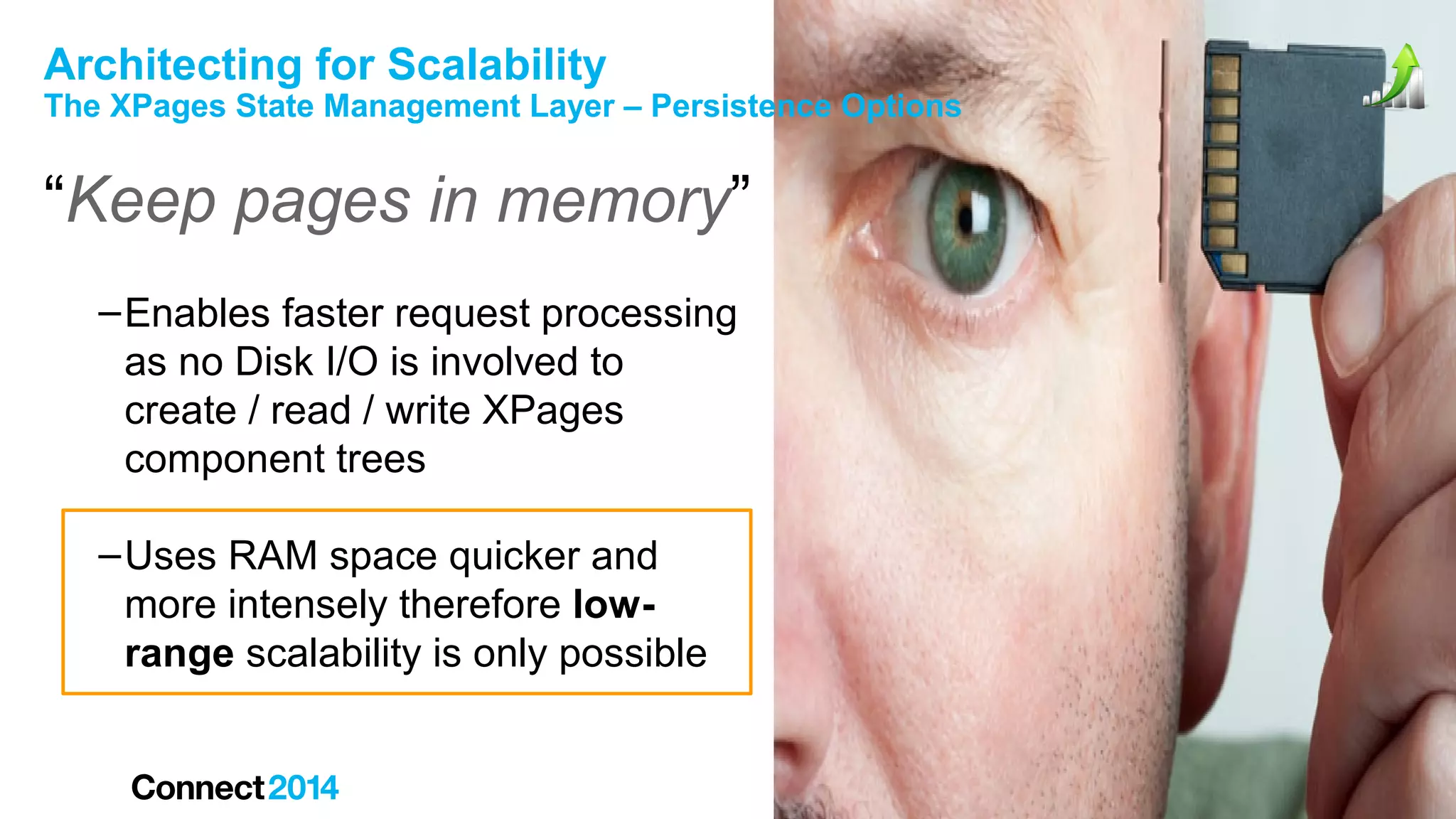 Architecting for Scalability

The XPages State Management Layer – Persistence Options

“Keep pages in memory”
– Enables faster request processing
as no Disk I/O is involved to
create / read / write XPages
component trees
– Uses RAM space quicker and
more intensely therefore lowrange scalability is only possible

 