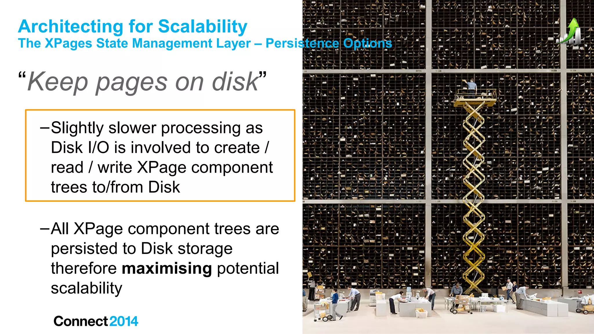 Architecting for Scalability

The XPages State Management Layer – Persistence Options

“Keep pages on disk”
– Slightly slower processing as
Disk I/O is involved to create /
read / write XPage component
trees to/from Disk
– All XPage component trees are
persisted to Disk storage
therefore maximising potential
scalability

 