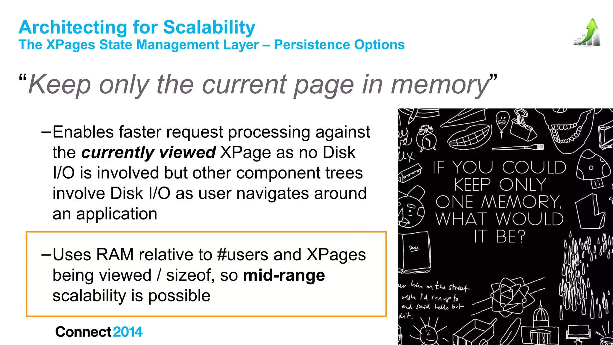 Architecting for Scalability

The XPages State Management Layer – Persistence Options

“Keep only the current page in memory”
– Enables faster request processing against
the currently viewed XPage as no Disk
I/O is involved but other component trees
involve Disk I/O as user navigates around
an application
– Uses RAM relative to #users and XPages
being viewed / sizeof, so mid-range
scalability is possible

 