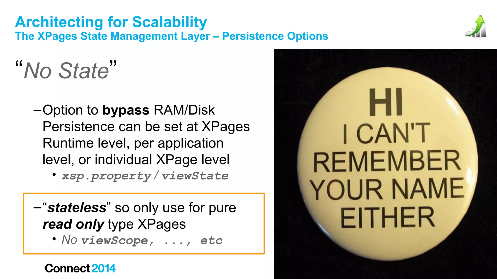 Architecting for Scalability

The XPages State Management Layer – Persistence Options

“No State”
– Option to bypass RAM/Disk
Persistence can be set at XPages
Runtime level, per application
level, or individual XPage level
• xsp.property / viewState

– “stateless” so only use for pure
read only type XPages
• No viewScope, ..., etc

 