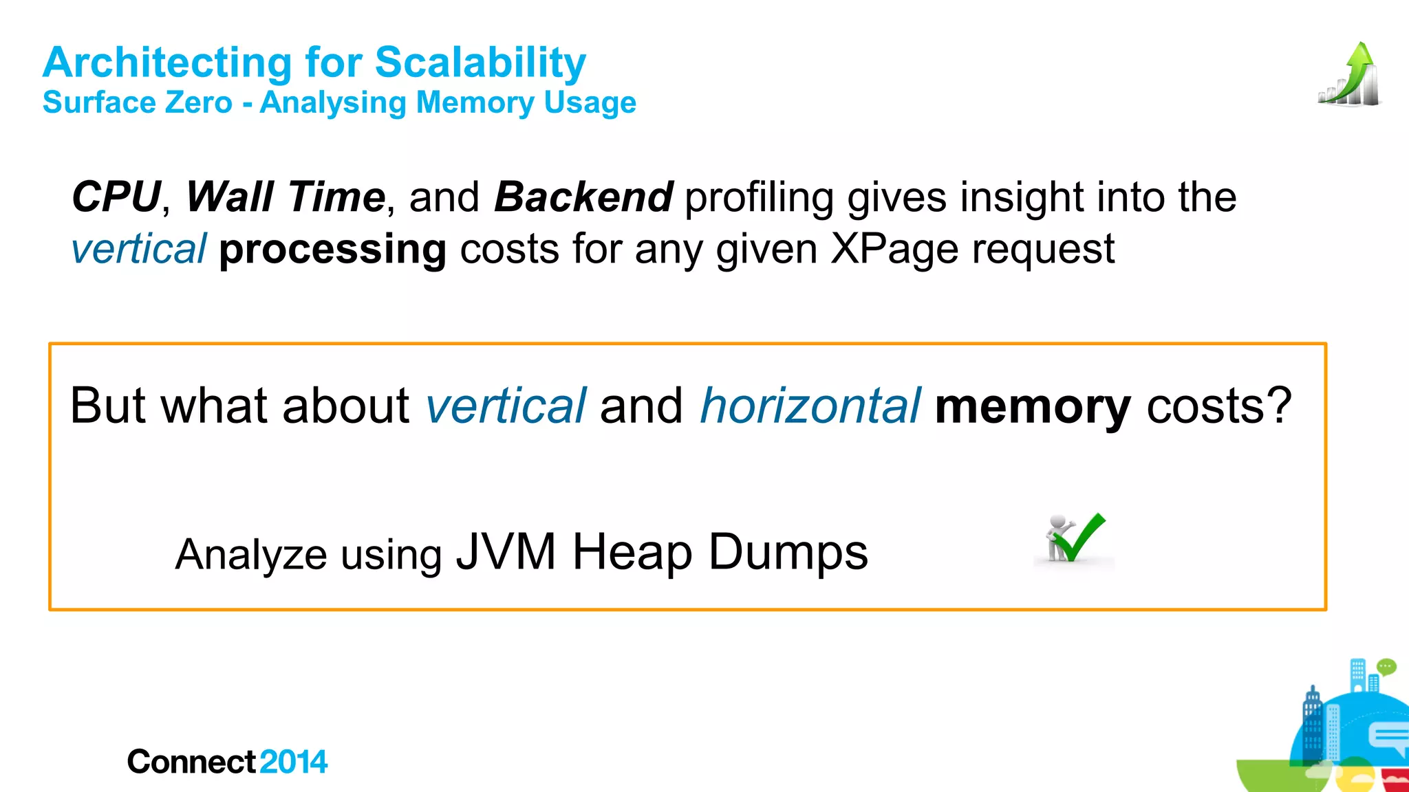 Architecting for Scalability

Surface Zero - Analysing Memory Usage

CPU, Wall Time, and Backend profiling gives insight into the
vertical processing costs for any given XPage request

But what about vertical and horizontal memory costs?
Analyze using JVM Heap Dumps

 