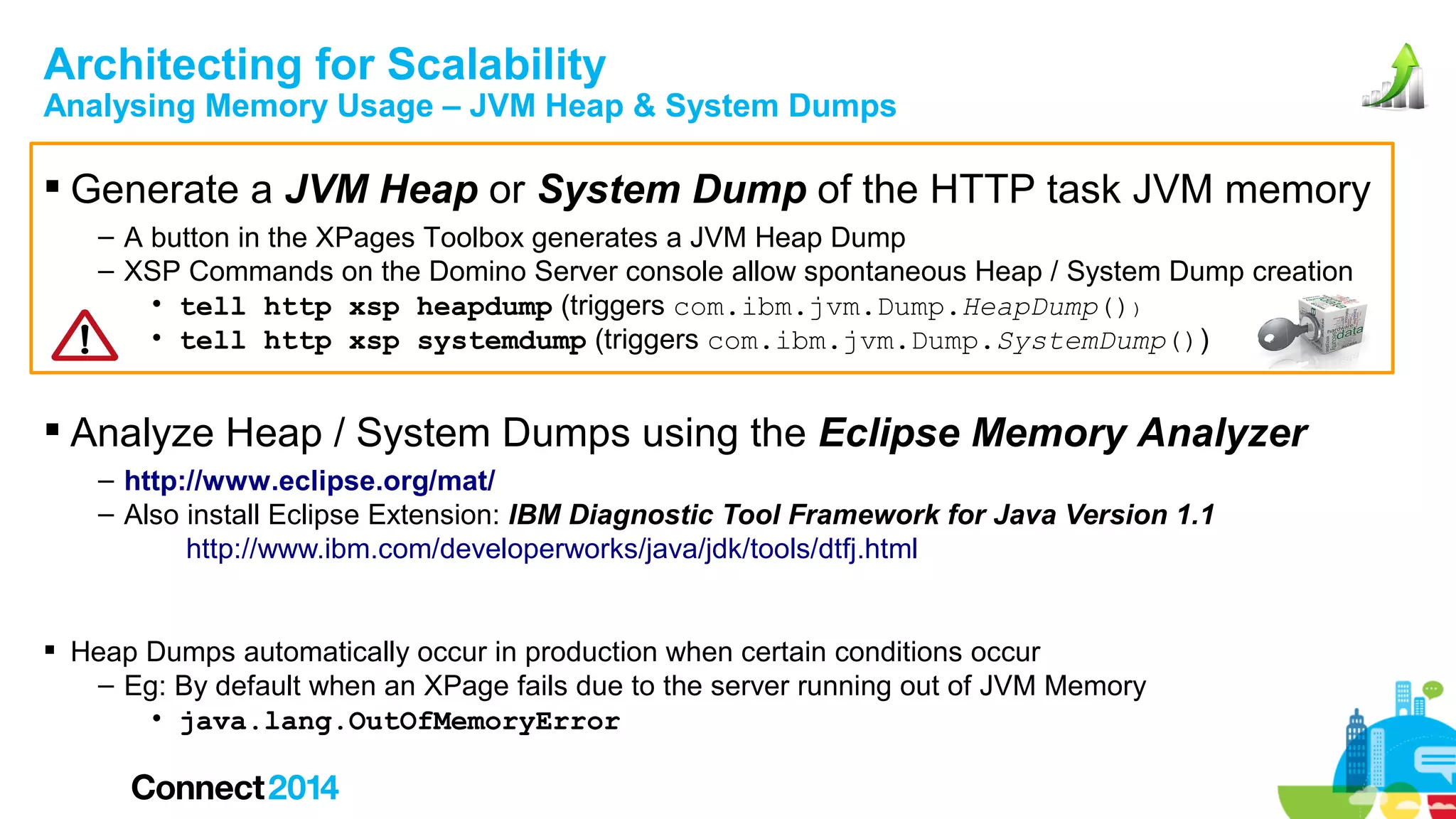 Architecting for Scalability

Analysing Memory Usage – JVM Heap & System Dumps

 Generate a JVM Heap or System Dump of the HTTP task JVM memory
– A button in the XPages Toolbox generates a JVM Heap Dump
– XSP Commands on the Domino Server console allow spontaneous Heap / System Dump creation
• tell http xsp heapdump (triggers com.ibm.jvm.Dump.HeapDump())
• tell http xsp systemdump (triggers com.ibm.jvm.Dump.SystemDump())

 Analyze Heap / System Dumps using the Eclipse Memory Analyzer
– http://www.eclipse.org/mat/
– Also install Eclipse Extension: IBM Diagnostic Tool Framework for Java Version 1.1
http://www.ibm.com/developerworks/java/jdk/tools/dtfj.html
 Heap Dumps automatically occur in production when certain conditions occur
– Eg: By default when an XPage fails due to the server running out of JVM Memory
• java.lang.OutOfMemoryError

 