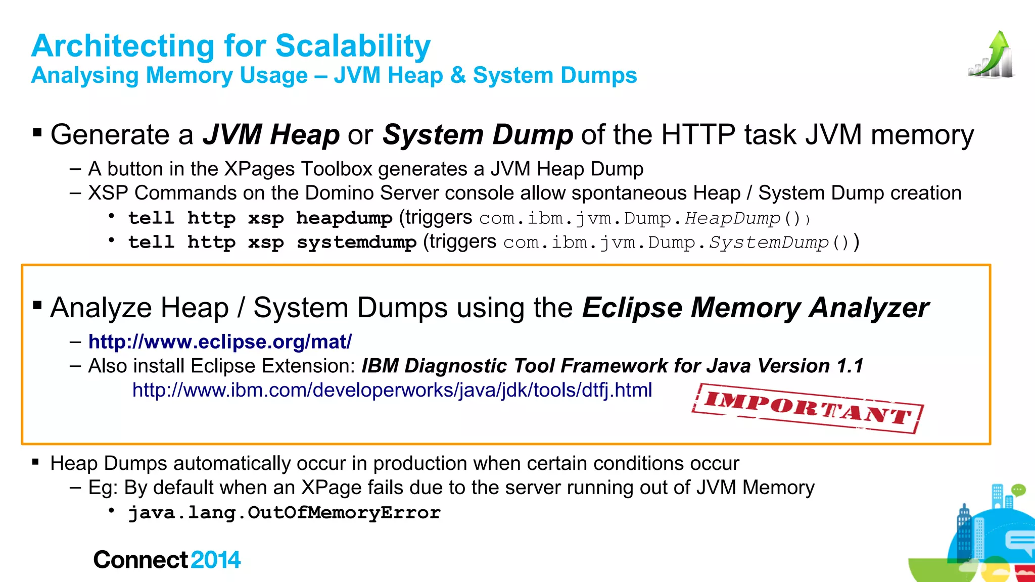 Architecting for Scalability

Analysing Memory Usage – JVM Heap & System Dumps

 Generate a JVM Heap or System Dump of the HTTP task JVM memory
– A button in the XPages Toolbox generates a JVM Heap Dump
– XSP Commands on the Domino Server console allow spontaneous Heap / System Dump creation
• tell http xsp heapdump (triggers com.ibm.jvm.Dump.HeapDump())
• tell http xsp systemdump (triggers com.ibm.jvm.Dump.SystemDump())

 Analyze Heap / System Dumps using the Eclipse Memory Analyzer
– http://www.eclipse.org/mat/
– Also install Eclipse Extension: IBM Diagnostic Tool Framework for Java Version 1.1
http://www.ibm.com/developerworks/java/jdk/tools/dtfj.html
 Heap Dumps automatically occur in production when certain conditions occur
– Eg: By default when an XPage fails due to the server running out of JVM Memory
• java.lang.OutOfMemoryError

 
