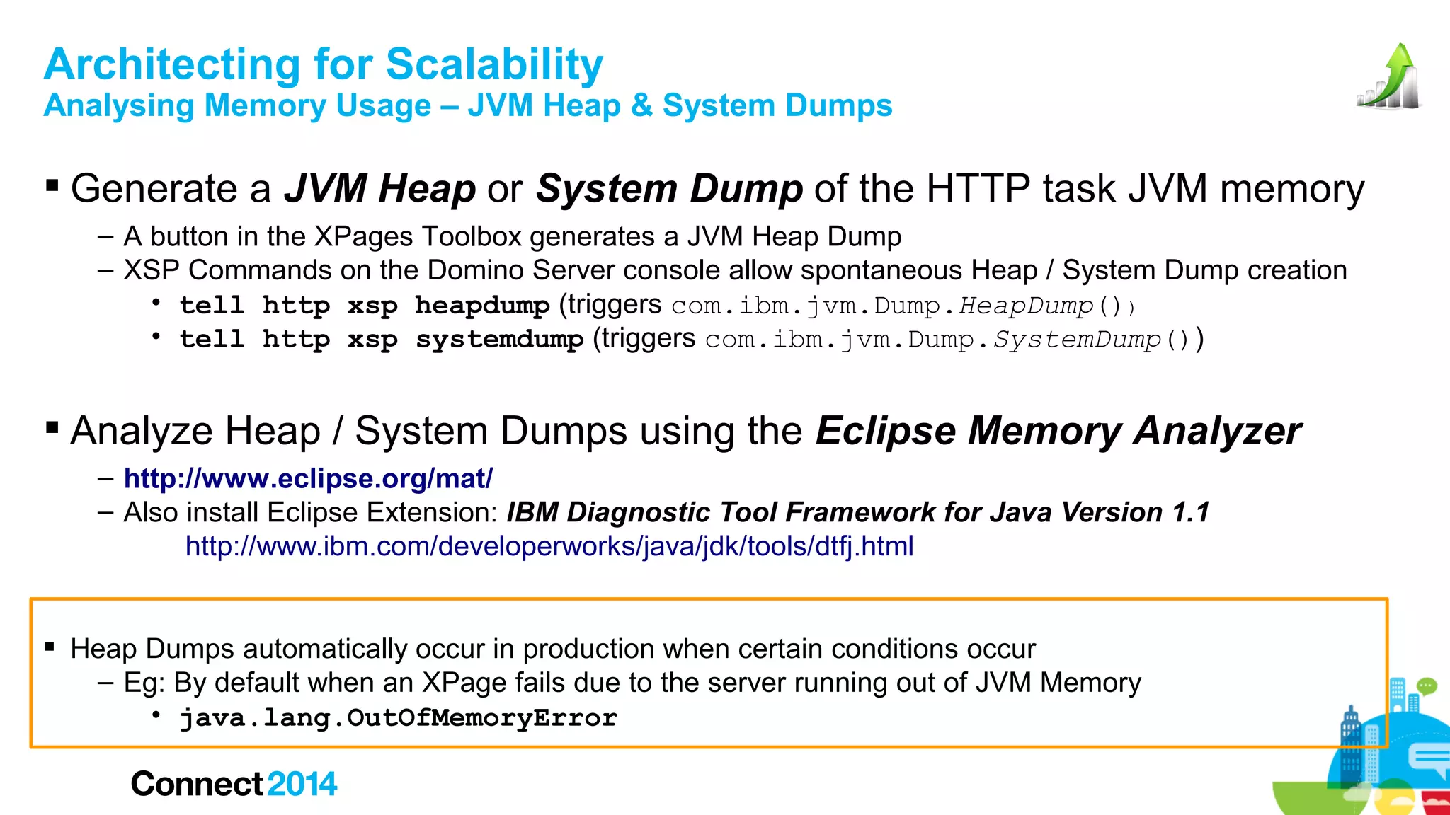 Architecting for Scalability

Analysing Memory Usage – JVM Heap & System Dumps

 Generate a JVM Heap or System Dump of the HTTP task JVM memory
– A button in the XPages Toolbox generates a JVM Heap Dump
– XSP Commands on the Domino Server console allow spontaneous Heap / System Dump creation
• tell http xsp heapdump (triggers com.ibm.jvm.Dump.HeapDump())
• tell http xsp systemdump (triggers com.ibm.jvm.Dump.SystemDump())

 Analyze Heap / System Dumps using the Eclipse Memory Analyzer
– http://www.eclipse.org/mat/
– Also install Eclipse Extension: IBM Diagnostic Tool Framework for Java Version 1.1
http://www.ibm.com/developerworks/java/jdk/tools/dtfj.html
 Heap Dumps automatically occur in production when certain conditions occur
– Eg: By default when an XPage fails due to the server running out of JVM Memory
• java.lang.OutOfMemoryError

 