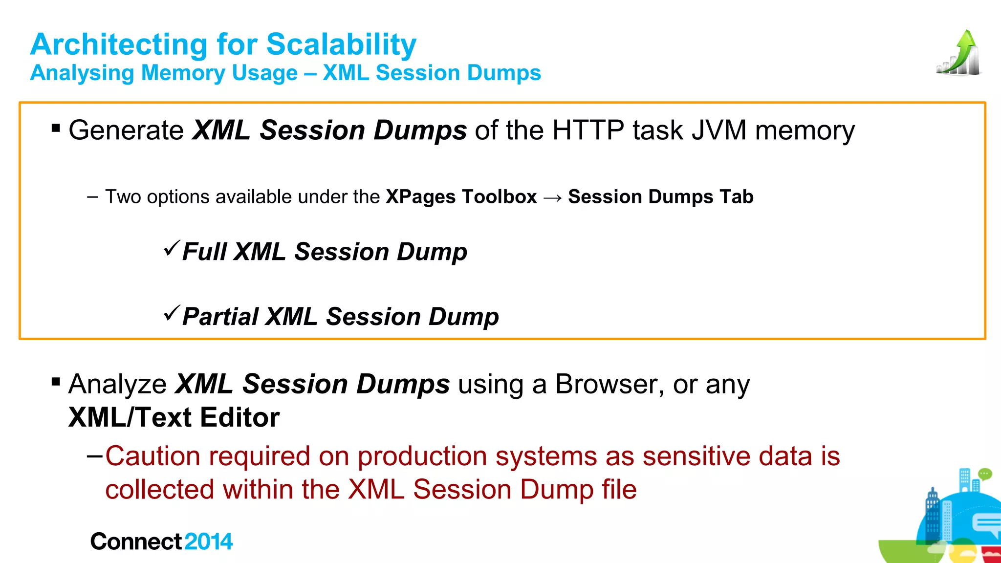 Architecting for Scalability

Analysing Memory Usage – XML Session Dumps

 Generate XML Session Dumps of the HTTP task JVM memory
– Two options available under the XPages Toolbox → Session Dumps Tab

Full XML Session Dump
Partial XML Session Dump

 Analyze XML Session Dumps using a Browser, or any
XML/Text Editor
– Caution required on production systems as sensitive data is
collected within the XML Session Dump file

 