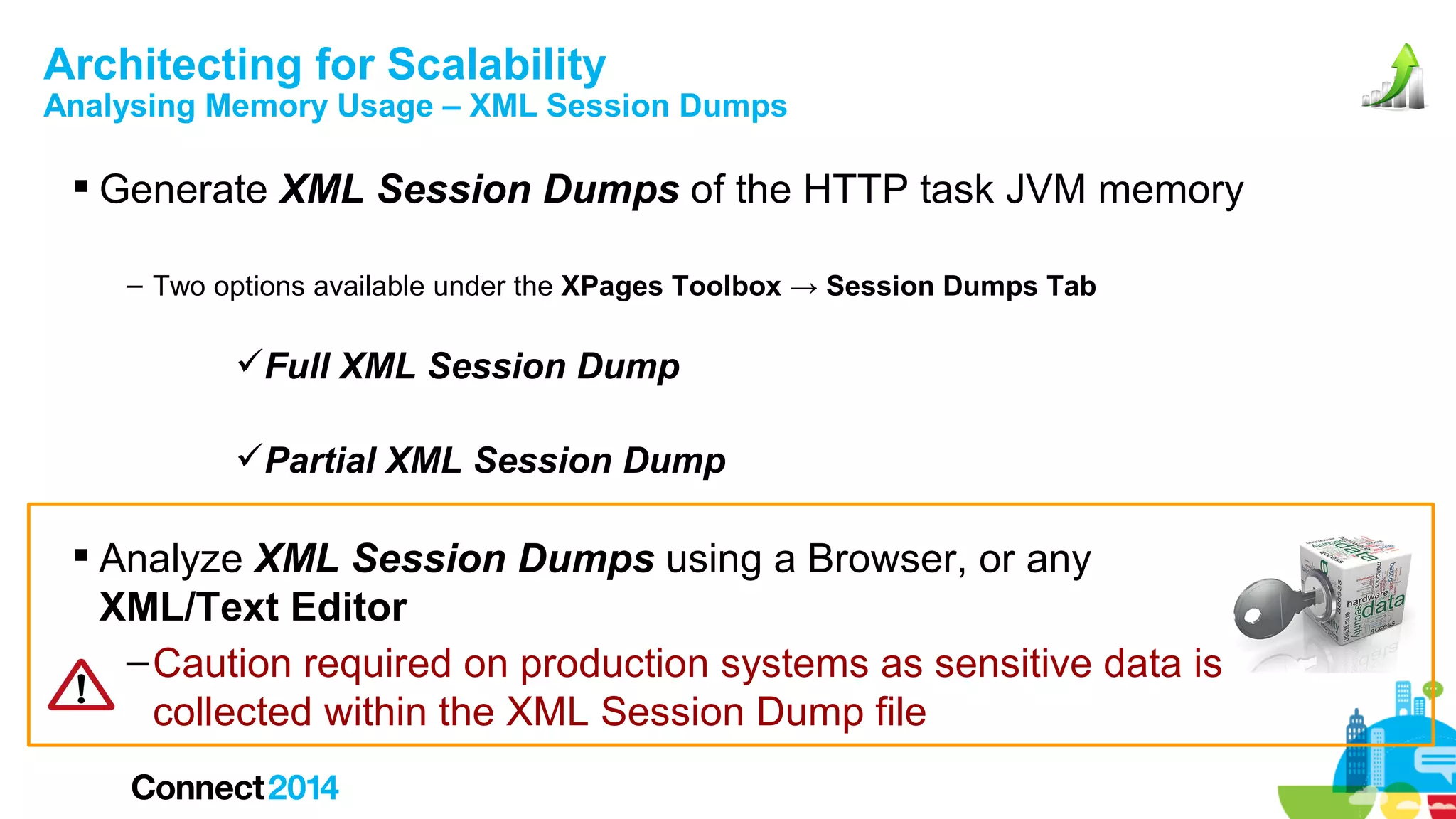 Architecting for Scalability

Analysing Memory Usage – XML Session Dumps

 Generate XML Session Dumps of the HTTP task JVM memory
– Two options available under the XPages Toolbox → Session Dumps Tab

Full XML Session Dump
Partial XML Session Dump

 Analyze XML Session Dumps using a Browser, or any
XML/Text Editor
– Caution required on production systems as sensitive data is
collected within the XML Session Dump file

 