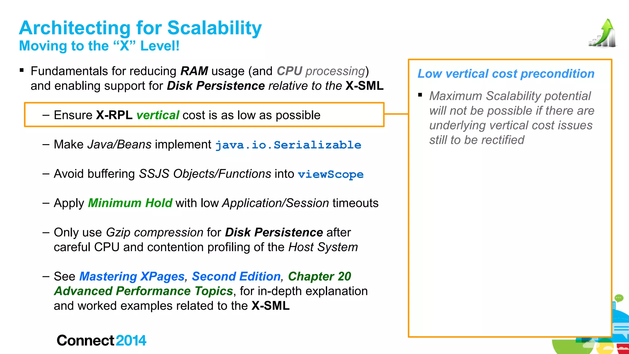 Architecting for Scalability
Moving to the “X” Level!

 Fundamentals for reducing RAM usage (and CPU processing)
and enabling support for Disk Persistence relative to the X-SML
– Ensure X-RPL vertical cost is as low as possible
– Make Java/Beans implement java.io.Serializable
– Avoid buffering SSJS Objects/Functions into viewScope
– Apply Minimum Hold with low Application/Session timeouts
– Only use Gzip compression for Disk Persistence after
careful CPU and contention profiling of the Host System
– See Mastering XPages, Second Edition, Chapter 20
Advanced Performance Topics, for in-depth explanation
and worked examples related to the X-SML

Low vertical cost precondition
 Maximum Scalability potential
will not be possible if there are
underlying vertical cost issues
still to be rectified

 