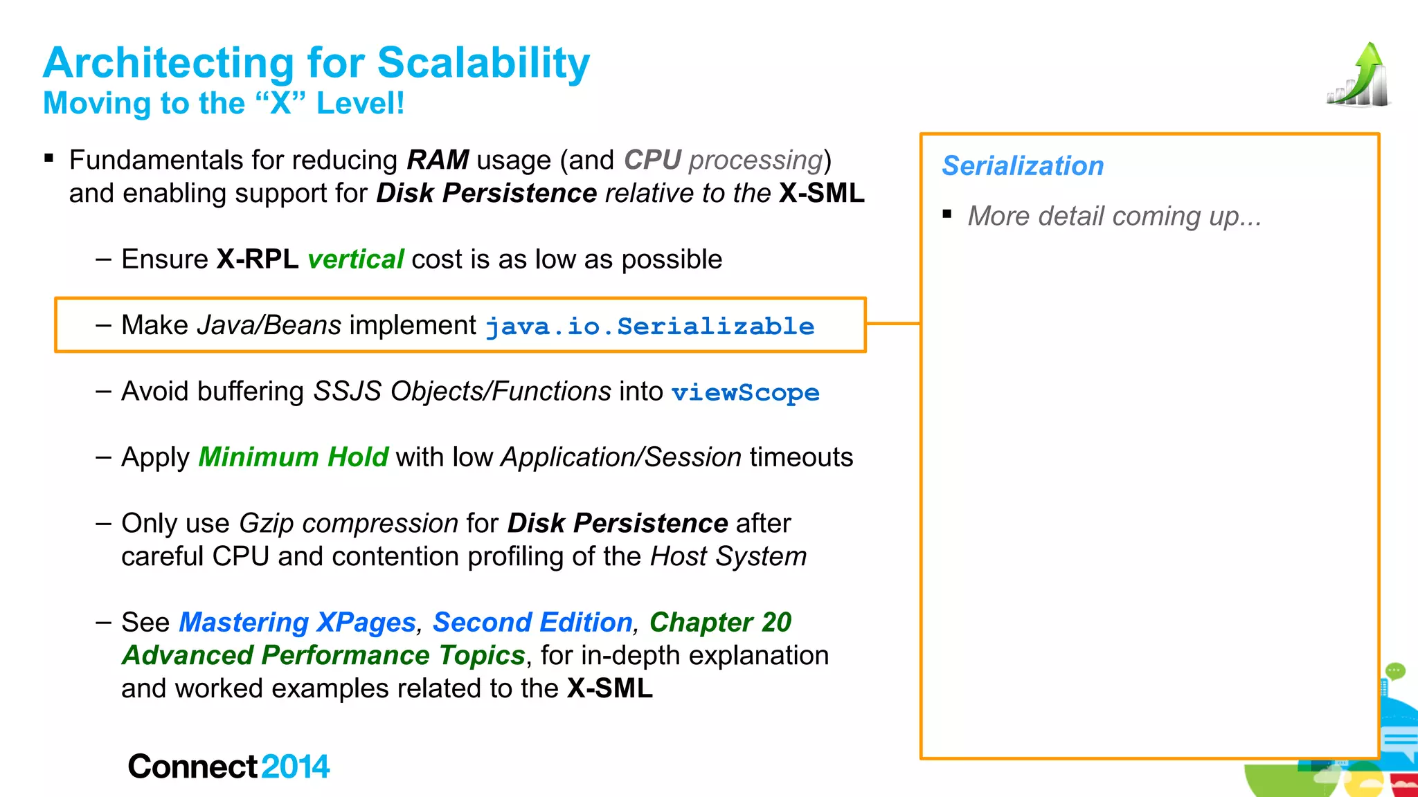 Architecting for Scalability
Moving to the “X” Level!

 Fundamentals for reducing RAM usage (and CPU processing)
and enabling support for Disk Persistence relative to the X-SML
– Ensure X-RPL vertical cost is as low as possible
– Make Java/Beans implement java.io.Serializable
– Avoid buffering SSJS Objects/Functions into viewScope
– Apply Minimum Hold with low Application/Session timeouts
– Only use Gzip compression for Disk Persistence after
careful CPU and contention profiling of the Host System
– See Mastering XPages, Second Edition, Chapter 20
Advanced Performance Topics, for in-depth explanation
and worked examples related to the X-SML

Serialization
 More detail coming up...

 